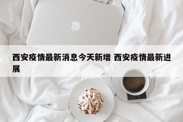 西安疫情最新消息今天新增 西安疫情最新进展
