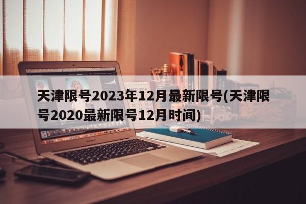 天津限号2023年12月最新限号(天津限号2020最新限号12月时间)