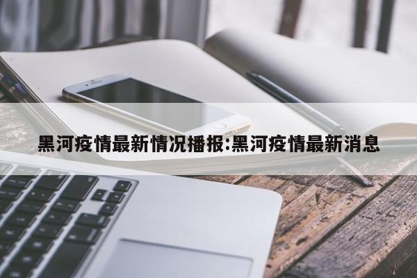 黑河疫情最新情况播报:黑河疫情最新消息