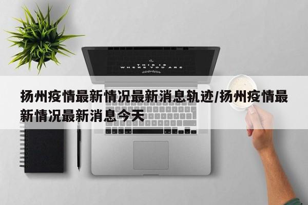 扬州疫情最新情况最新消息轨迹/扬州疫情最新情况最新消息今天