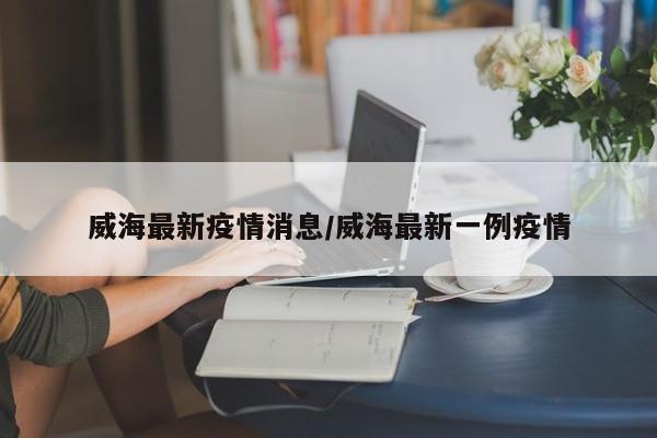 威海最新疫情消息/威海最新一例疫情