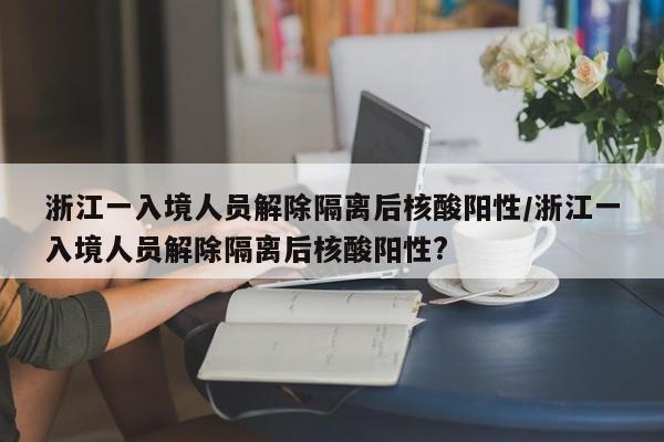 浙江一入境人员解除隔离后核酸阳性/浙江一入境人员解除隔离后核酸阳性?