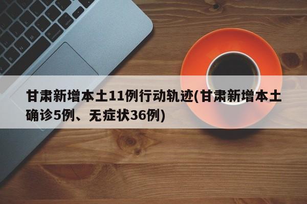 甘肃新增本土11例行动轨迹(甘肃新增本土确诊5例、无症状36例)