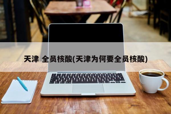 天津 全员核酸(天津为何要全员核酸)