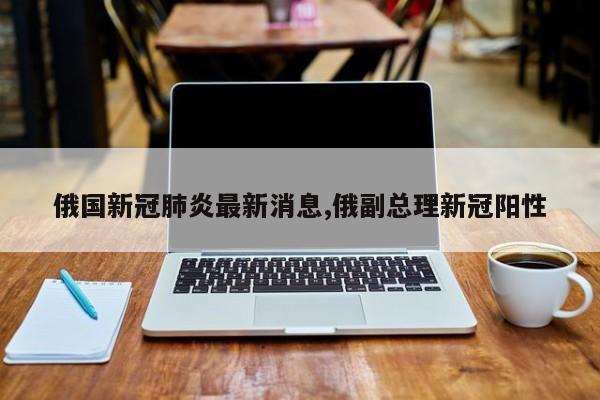 俄国新冠肺炎最新消息,俄副总理新冠阳性