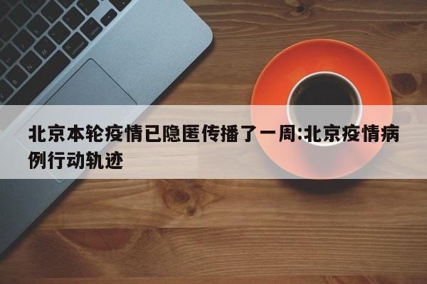北京本轮疫情已隐匿传播了一周:北京疫情病例行动轨迹