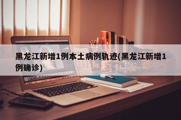黑龙江新增1例本土病例轨迹(黑龙江新增1例确诊)