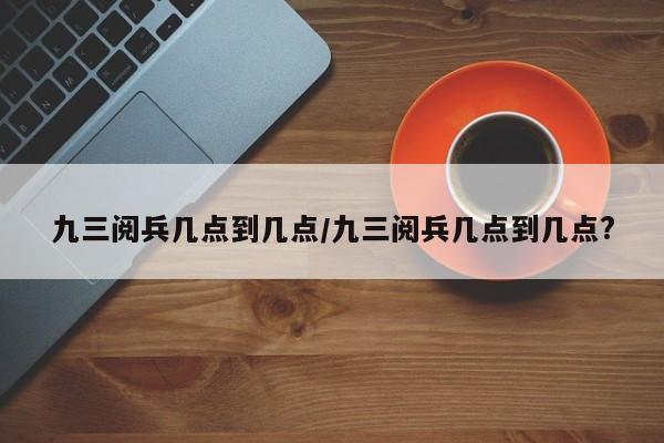 九三阅兵几点到几点/九三阅兵几点到几点?