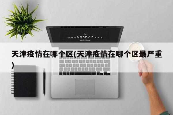 天津疫情在哪个区(天津疫情在哪个区最严重)