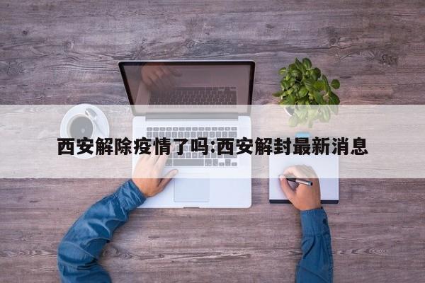 西安解除疫情了吗:西安解封最新消息
