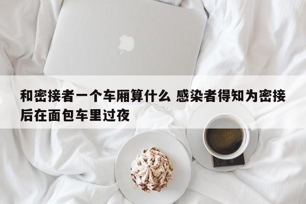 和密接者一个车厢算什么 感染者得知为密接后在面包车里过夜